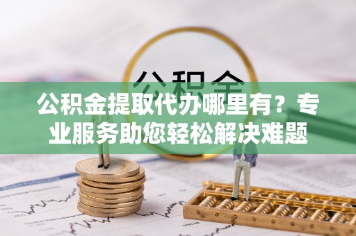 大村公积金提取代办哪里有？专业服务助您轻松解决难题