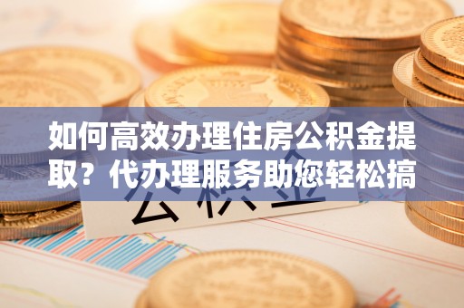 大村如何高效办理住房公积金提取？代办理服务助您轻松搞定