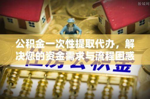 大村公积金一次性提取代办，解决您的资金需求与流程困惑